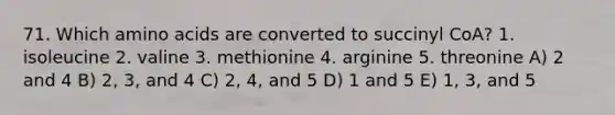 71. Which amino acids are converted to succinyl CoA? 1. isoleucine 2. valine 3. methionine 4. arginine 5. threonine A) 2 and 4 B) 2, 3, and 4 C) 2, 4, and 5 D) 1 and 5 E) 1, 3, and 5