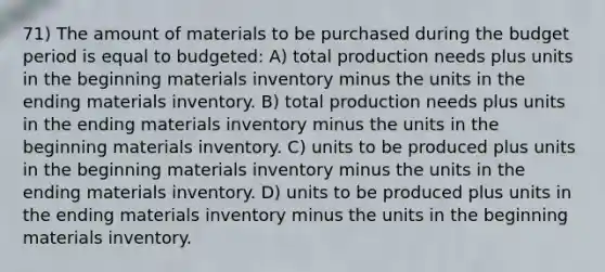 71) The amount of materials to be purchased during the budget period is equal to budgeted: A) total production needs plus units in the beginning materials inventory minus the units in the ending materials inventory. B) total production needs plus units in the ending materials inventory minus the units in the beginning materials inventory. C) units to be produced plus units in the beginning materials inventory minus the units in the ending materials inventory. D) units to be produced plus units in the ending materials inventory minus the units in the beginning materials inventory.