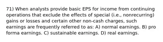 71) When analysts provide basic EPS for income from continuing operations that exclude the effects of special (i.e., nonrecurring) gains or losses and certain other non-cash charges, such earnings are frequently referred to as: A) normal earnings. B) pro forma earnings. C) sustainable earnings. D) real earnings.