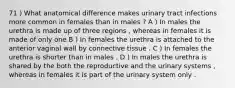 71 ) What anatomical difference makes urinary tract infections more common in females than in males ? A ) In males the urethra is made up of three regions , whereas in females it is made of only one B ) In females the urethra is attached to the anterior vaginal wall by connective tissue . C ) In females the urethra is shorter than in males . D ) In males the urethra is shared by the both the reproductive and the urinary systems , whereas in females it is part of the urinary system only .