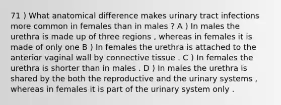 71 ) What anatomical difference makes urinary tract infections more common in females than in males ? A ) In males the urethra is made up of three regions , whereas in females it is made of only one B ) In females the urethra is attached to the anterior vaginal wall by connective tissue . C ) In females the urethra is shorter than in males . D ) In males the urethra is shared by the both the reproductive and the urinary systems , whereas in females it is part of the urinary system only .