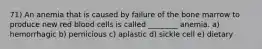 71) An anemia that is caused by failure of the bone marrow to produce new red blood cells is called ________ anemia. a) hemorrhagic b) pernicious c) aplastic d) sickle cell e) dietary