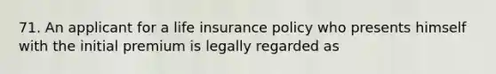 71. An applicant for a life insurance policy who presents himself with the initial premium is legally regarded as