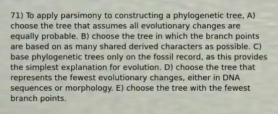 71) To apply parsimony to constructing a phylogenetic tree, A) choose the tree that assumes all evolutionary changes are equally probable. B) choose the tree in which the branch points are based on as many shared derived characters as possible. C) base phylogenetic trees only on the fossil record, as this provides the simplest explanation for evolution. D) choose the tree that represents the fewest evolutionary changes, either in DNA sequences or morphology. E) choose the tree with the fewest branch points.