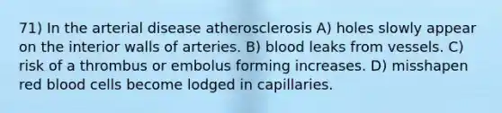 71) In the arterial disease atherosclerosis A) holes slowly appear on the interior walls of arteries. B) blood leaks from vessels. C) risk of a thrombus or embolus forming increases. D) misshapen red blood cells become lodged in capillaries.