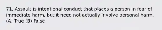 71. Assault is intentional conduct that places a person in fear of immediate harm, but it need not actually involve personal harm. (A) True (B) False