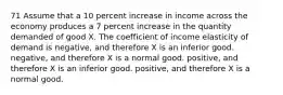 71 Assume that a 10 percent increase in income across the economy produces a 7 percent increase in the quantity demanded of good X. The coefficient of income elasticity of demand is negative, and therefore X is an inferior good. negative, and therefore X is a normal good. positive, and therefore X is an inferior good. positive, and therefore X is a normal good.