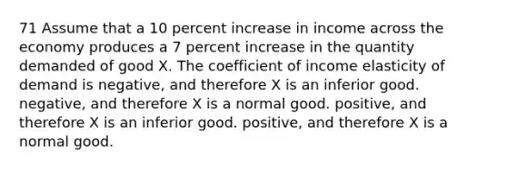 71 Assume that a 10 percent increase in income across the economy produces a 7 percent increase in the quantity demanded of good X. The coefficient of income elasticity of demand is negative, and therefore X is an inferior good. negative, and therefore X is a normal good. positive, and therefore X is an inferior good. positive, and therefore X is a normal good.