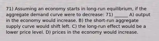 71) Assuming an economy starts in long-run equilibrium, if the aggregate demand curve were to decrease: 71) ______ A) output in the economy would increase. B) the short-run aggregate supply curve would shift left. C) the long-run effect would be a lower price level. D) prices in the economy would increase.