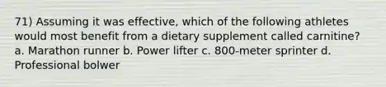 71) Assuming it was effective, which of the following athletes would most benefit from a dietary supplement called carnitine? a. Marathon runner b. Power lifter c. 800-meter sprinter d. Professional bolwer