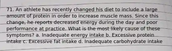 71. An athlete has recently changed his diet to include a large amount of protein in order to increase muscle mass. Since this change, he reports decreased energy during the day and poor performance at practice. What is the most likely cause of these symptoms? a. Inadequate energy intake b. Excessive protein intake c. Excessive fat intake d. Inadequate carbohydrate intake