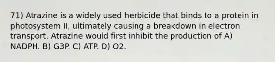 71) Atrazine is a widely used herbicide that binds to a protein in photosystem II, ultimately causing a breakdown in electron transport. Atrazine would first inhibit the production of A) NADPH. B) G3P. C) ATP. D) O2.