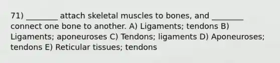 71) ________ attach skeletal muscles to bones, and ________ connect one bone to another. A) Ligaments; tendons B) Ligaments; aponeuroses C) Tendons; ligaments D) Aponeuroses; tendons E) Reticular tissues; tendons