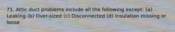 71. Attic duct problems include all the following except: (a) Leaking (b) Over-sized (c) Disconnected (d) Insulation missing or loose