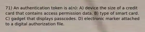 71) An authentication token is a(n): A) device the size of a credit card that contains access permission data. B) type of smart card. C) gadget that displays passcodes. D) electronic marker attached to a digital authorization file.