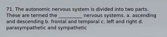 71. The autonomic nervous system is divided into two parts. These are termed the __________ nervous systems. a. ascending and descending b. frontal and temporal c. left and right d. parasympathetic and sympathetic