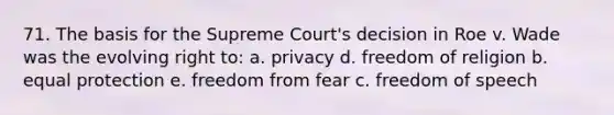 71. The basis for the Supreme Court's decision in Roe v. Wade was the evolving right to: a. privacy d. freedom of religion b. equal protection e. freedom from fear c. freedom of speech