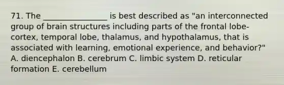 71. The ________________ is best described as "an interconnected group of brain structures including parts of the frontal lobe-cortex, temporal lobe, thalamus, and hypothalamus, that is associated with learning, emotional experience, and behavior?" A. diencephalon B. cerebrum C. limbic system D. reticular formation E. cerebellum