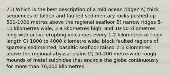 71) Which is the best description of a mid-ocean ridge? A) thick sequences of folded and faulted sedimentary rocks pushed up 500-1000 metres above the regional seafloor B) narrow ridges 5-10 kilometres wide, 3-4 kilometres high, and 10-50 kilometres long with active erupting volcanoes every 1-2 kilometres of ridge length C) 1000 to 4000 kilometre wide, block faulted regions of sparsely sedimented, basaltic seafloor raised 2-3 kilometres above the regional abyssal plains D) 50-200 metre-wide rough mounds of metal sulphides that encircle the globe continuously for more than 70,000 kilometres