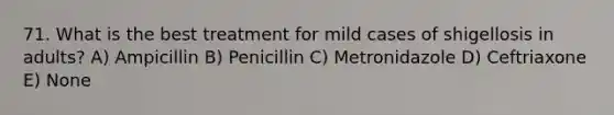 71. What is the best treatment for mild cases of shigellosis in adults? A) Ampicillin B) Penicillin C) Metronidazole D) Ceftriaxone E) None