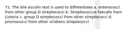 71. The bile esculin test is used to differentiate a. enterococci from other group D streptococci b. Streptococcus faecalis from Listeria c. group D streptococci from other streptococci d. pnemococci from other viridians streptococci