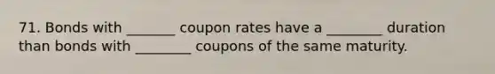 71. Bonds with _______ coupon rates have a ________ duration than bonds with ________ coupons of the same maturity.