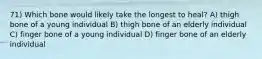 71) Which bone would likely take the longest to heal? A) thigh bone of a young individual B) thigh bone of an elderly individual C) finger bone of a young individual D) finger bone of an elderly individual