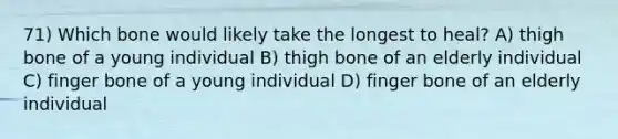 71) Which bone would likely take the longest to heal? A) thigh bone of a young individual B) thigh bone of an elderly individual C) finger bone of a young individual D) finger bone of an elderly individual