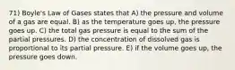 71) Boyle's Law of Gases states that A) the pressure and volume of a gas are equal. B) as the temperature goes up, the pressure goes up. C) the total gas pressure is equal to the sum of the partial pressures. D) the concentration of dissolved gas is proportional to its partial pressure. E) if the volume goes up, the pressure goes down.