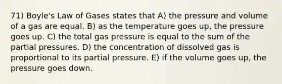 71) Boyle's Law of Gases states that A) the pressure and volume of a gas are equal. B) as the temperature goes up, the pressure goes up. C) the total gas pressure is equal to the sum of the partial pressures. D) the concentration of dissolved gas is proportional to its partial pressure. E) if the volume goes up, the pressure goes down.