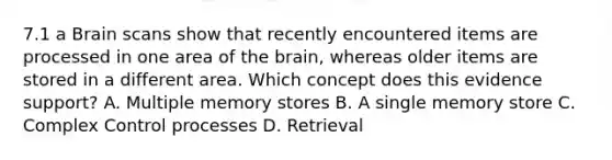 7.1 a Brain scans show that recently encountered items are processed in one area of the brain, whereas older items are stored in a different area. Which concept does this evidence support? A. Multiple memory stores B. A single memory store C. Complex Control processes D. Retrieval