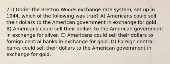 71) Under the Bretton Woods exchange rate system, set up in 1944, which of the following was true? A) Americans could sell their dollars to the American government in exchange for gold. B) Americans could sell their dollars to the American government in exchange for silver. C) Americans could sell their dollars to foreign central banks in exchange for gold. D) Foreign central banks could sell their dollars to the American government in exchange for gold.