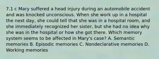 7.1 c Mary suffered a head injury during an automobile accident and was knocked unconscious. When she work up in a hospital the next day, she could tell that she was in a hospital room, and she immediately recognized her sister, but she had no idea why she was in the hospital or how she got there. Which memory system seems to be affected in Mary's case? A. Semantic memories B. Episodic memories C. Nondeclarative memories D. Working memories