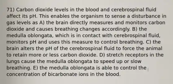 71) Carbon dioxide levels in the blood and cerebrospinal fluid affect its pH. This enables the organism to sense a disturbance in gas levels as A) the brain directly measures and monitors carbon dioxide and causes breathing changes accordingly. B) the medulla oblongata, which is in contact with cerebrospinal fluid, monitors pH and uses this measure to control breathing. C) the brain alters the pH of the cerebrospinal fluid to force the animal to retain more or less carbon dioxide. D) stretch receptors in the lungs cause the medulla oblongata to speed up or slow breathing. E) the medulla oblongata is able to control the concentration of bicarbonate ions in the blood.