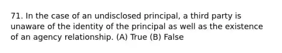 71. In the case of an undisclosed principal, a third party is unaware of the identity of the principal as well as the existence of an agency relationship. (A) True (B) False