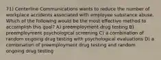 71) Centerline Communications wants to reduce the number of workplace accidents associated with employee substance abuse. Which of the following would be the most effective method to accomplish this goal? A) preemployment drug testing B) preemployment psychological screening C) a combination of random ongoing drug testing with psychological evaluations D) a combination of preemployment drug testing and random ongoing drug testing