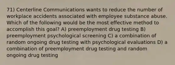 71) Centerline Communications wants to reduce the number of workplace accidents associated with employee substance abuse. Which of the following would be the most effective method to accomplish this goal? A) preemployment drug testing B) preemployment psychological screening C) a combination of random ongoing drug testing with psychological evaluations D) a combination of preemployment drug testing and random ongoing drug testing