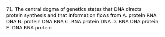 71. The central dogma of genetics states that DNA directs protein synthesis and that information flows from A. protein RNA DNA B. protein DNA RNA C. RNA protein DNA D. RNA DNA protein E. DNA RNA protein