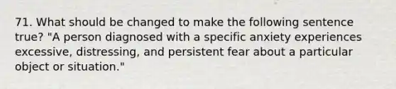 71. What should be changed to make the following sentence true? "A person diagnosed with a specific anxiety experiences excessive, distressing, and persistent fear about a particular object or situation."