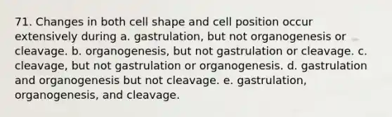 71. Changes in both cell shape and cell position occur extensively during a. gastrulation, but not organogenesis or cleavage. b. organogenesis, but not gastrulation or cleavage. c. cleavage, but not gastrulation or organogenesis. d. gastrulation and organogenesis but not cleavage. e. gastrulation, organogenesis, and cleavage.