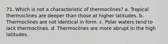 71. Which is not a characteristic of thermoclines? a. Tropical thermoclines are deeper than those at higher latitudes. b. Thermoclines are not identical in form. c. Polar waters tend to lack thermoclines. d. Thermoclines are more abrupt in the high latitudes.