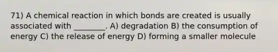 71) A chemical reaction in which bonds are created is usually associated with ________. A) degradation B) the consumption of energy C) the release of energy D) forming a smaller molecule