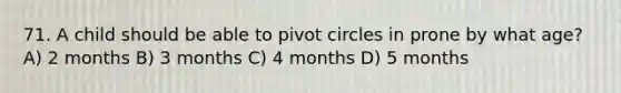 71. A child should be able to pivot circles in prone by what age? A) 2 months B) 3 months C) 4 months D) 5 months