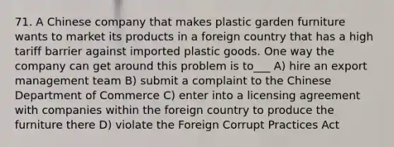 71. A Chinese company that makes plastic garden furniture wants to market its products in a foreign country that has a high tariff barrier against imported plastic goods. One way the company can get around this problem is to___ A) hire an export management team B) submit a complaint to the Chinese Department of Commerce C) enter into a licensing agreement with companies within the foreign country to produce the furniture there D) violate the Foreign Corrupt Practices Act