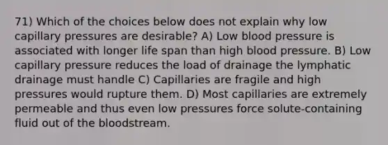 71) Which of the choices below does not explain why low capillary pressures are desirable? A) Low blood pressure is associated with longer life span than high blood pressure. B) Low capillary pressure reduces the load of drainage the lymphatic drainage must handle C) Capillaries are fragile and high pressures would rupture them. D) Most capillaries are extremely permeable and thus even low pressures force solute-containing fluid out of the bloodstream.