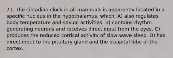 71. The circadian clock in all mammals is apparently located in a specific nucleus in the hypothalamus, which: A) also regulates body temperature and sexual activities. B) contains rhythm-generating neurons and receives direct input from the eyes. C) produces the reduced cortical activity of slow-wave sleep. D) has direct input to the pituitary gland and the occipital lobe of the cortex.