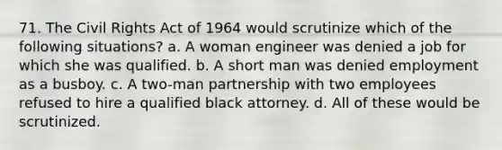 71. The <a href='https://www.questionai.com/knowledge/kkdJLQddfe-civil-rights' class='anchor-knowledge'>civil rights</a> Act of 1964 would scrutinize which of the following situations? a. A woman engineer was denied a job for which she was qualified. b. A short man was denied employment as a busboy. c. A two-man partnership with two employees refused to hire a qualified black attorney. d. All of these would be scrutinized.