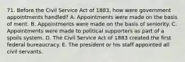 71. Before the Civil Service Act of 1883, how were government appointments handled? A. Appointments were made on the basis of merit. B. Appointments were made on the basis of seniority. C. Appointments were made to political supporters as part of a spoils system. D. The Civil Service Act of 1883 created the first federal bureaucracy. E. The president or his staff appointed all civil servants.