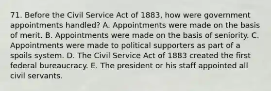 71. Before the Civil Service Act of 1883, how were government appointments handled? A. Appointments were made on the basis of merit. B. Appointments were made on the basis of seniority. C. Appointments were made to political supporters as part of a spoils system. D. The Civil Service Act of 1883 created the first federal bureaucracy. E. The president or his staff appointed all civil servants.