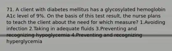 71. A client with diabetes mellitus has a glycosylated hemoglobin A1c level of 9%. On the basis of this test result, the nurse plans to teach the client about the need for which measure? 1.Avoiding infection 2.Taking in adequate fluids 3.Preventing and recognizing hypoglycemia 4.Preventing and recognizing hyperglycemia